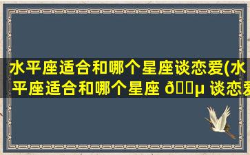 水平座适合和哪个星座谈恋爱(水平座适合和哪个星座 🐵 谈恋爱女生)